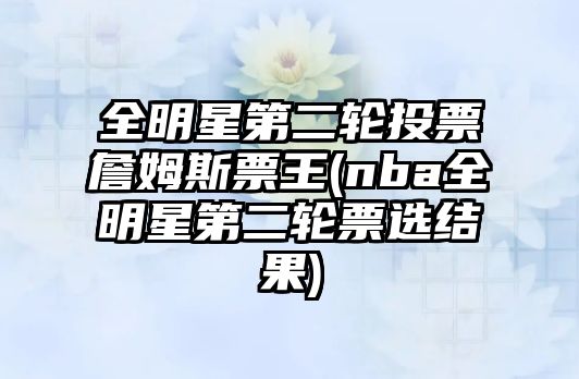 全明星第二輪投票詹姆斯票王(nba全明星第二輪票選結(jié)果)