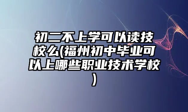 初二不上學(xué)可以讀技校么(福州初中畢業(yè)可以上哪些職業(yè)技術(shù)學(xué)校)