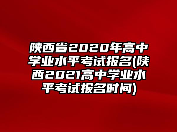 陜西省2020年高中學業(yè)水平考試報名(陜西2021高中學業(yè)水平考試報名時間)