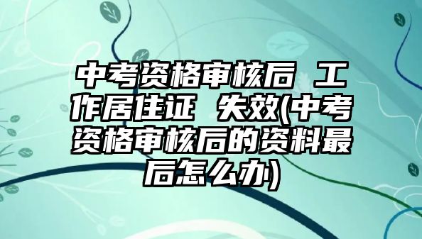 中考資格審核后 工作居住證 失效(中考資格審核后的資料最后怎么辦)