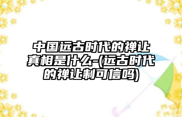 中國遠(yuǎn)古時代的禪讓真相是什么-(遠(yuǎn)古時代的禪讓制可信嗎)