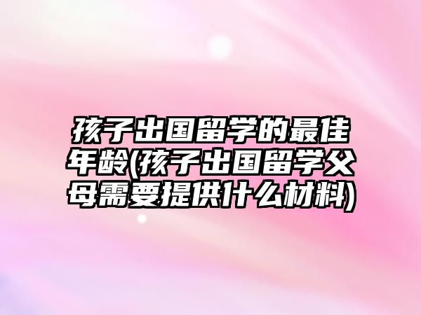 孩子出國留學的最佳年齡(孩子出國留學父母需要提供什么材料)