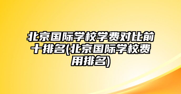 北京國際學校學費對比前十排名(北京國際學校費用排名)