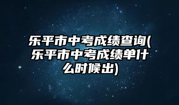 樂平市中考成績查詢(樂平市中考成績單什么時候出)