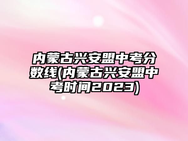 內(nèi)蒙古興安盟中考分?jǐn)?shù)線(內(nèi)蒙古興安盟中考時間2023)