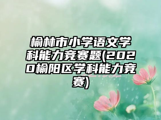 榆林市小學語文學科能力競賽題(2020榆陽區(qū)學科能力競賽)