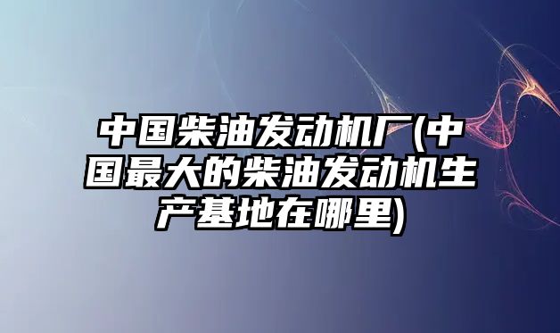 中國(guó)柴油發(fā)動(dòng)機(jī)廠(中國(guó)最大的柴油發(fā)動(dòng)機(jī)生產(chǎn)基地在哪里)