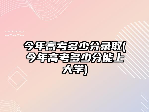 今年高考多少分錄取(今年高考多少分能上大學(xué))