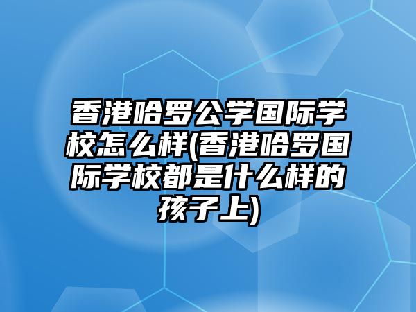 香港哈羅公學國際學校怎么樣(香港哈羅國際學校都是什么樣的孩子上)