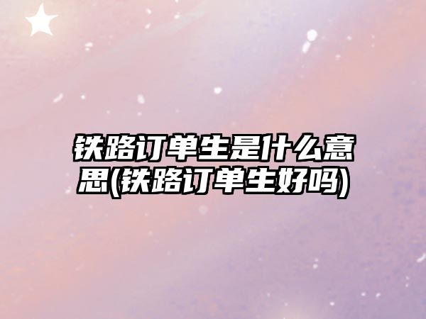 鐵路訂單生是什么意思(鐵路訂單生好嗎)