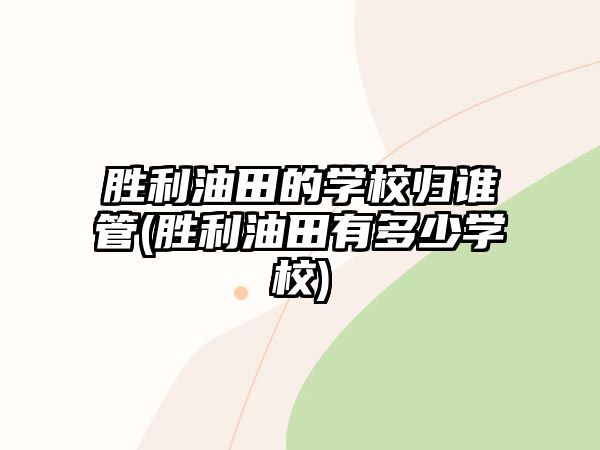 勝利油田的學校歸誰管(勝利油田有多少學校)