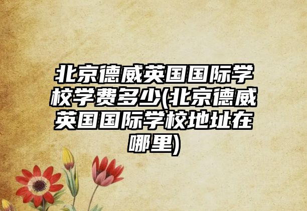 北京德威英國國際學(xué)校學(xué)費(fèi)多少(北京德威英國國際學(xué)校地址在哪里)