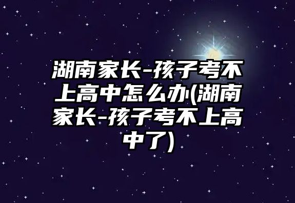 湖南家長(zhǎng)-孩子考不上高中怎么辦(湖南家長(zhǎng)-孩子考不上高中了)