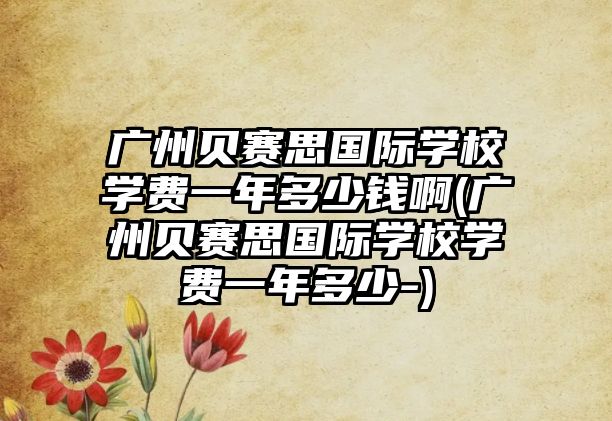 廣州貝賽思國(guó)際學(xué)校學(xué)費(fèi)一年多少錢啊(廣州貝賽思國(guó)際學(xué)校學(xué)費(fèi)一年多少-)