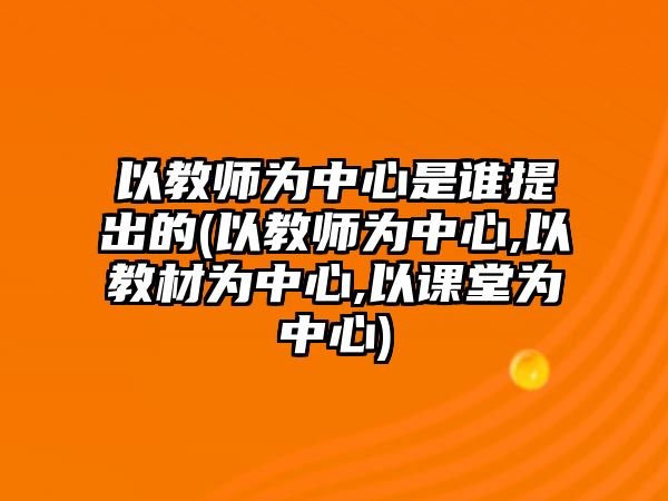 以教師為中心是誰提出的(以教師為中心,以教材為中心,以課堂為中心)