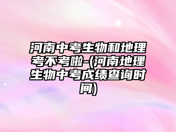 河南中考生物和地理考不考啦-(河南地理生物中考成績查詢時間)