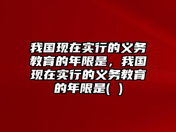 我國(guó)現(xiàn)在實(shí)行的義務(wù)教育的年限是，我國(guó)現(xiàn)在實(shí)行的義務(wù)教育的年限是( )