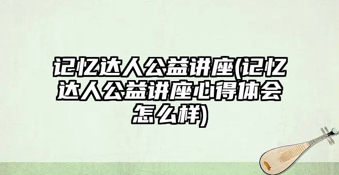 記憶達(dá)人公益講座(記憶達(dá)人公益講座心得體會(huì)怎么樣)