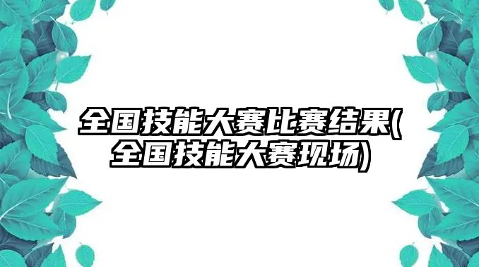 全國技能大賽比賽結(jié)果(全國技能大賽現(xiàn)場)