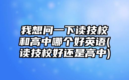 我想問一下讀技校和高中哪個好英語(讀技校好還是高中)