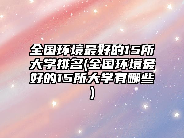 全國環(huán)境最好的15所大學(xué)排名(全國環(huán)境最好的15所大學(xué)有哪些)