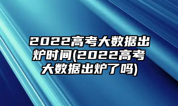 2022高考大數(shù)據(jù)出爐時間(2022高考大數(shù)據(jù)出爐了嗎)