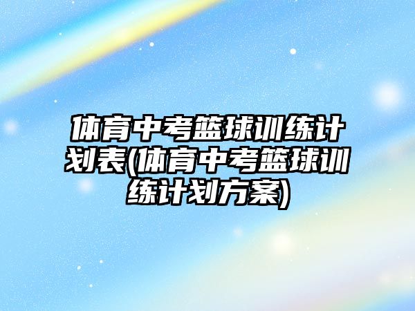 體育中考籃球訓練計劃表(體育中考籃球訓練計劃方案)