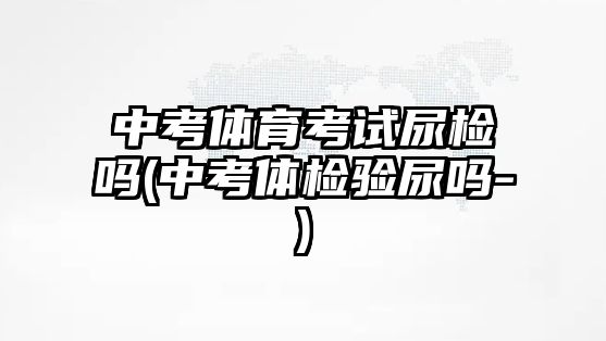 中考體育考試尿檢嗎(中考體檢驗尿嗎-)