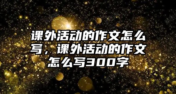 課外活動的作文怎么寫，課外活動的作文怎么寫300字