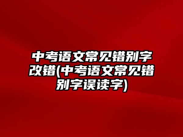 中考語文常見錯(cuò)別字改錯(cuò)(中考語文常見錯(cuò)別字誤讀字)