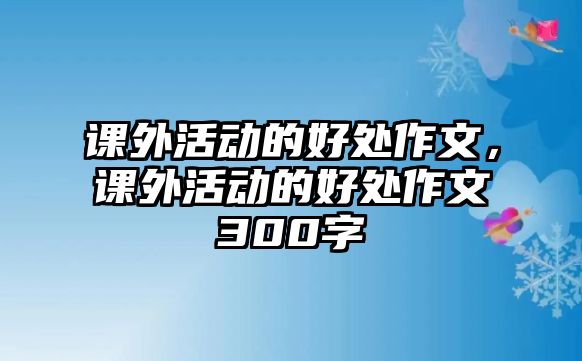 課外活動(dòng)的好處作文，課外活動(dòng)的好處作文300字