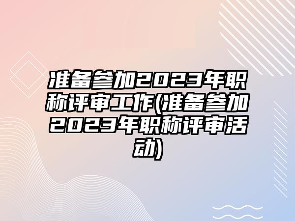 準備參加2023年職稱評審工作(準備參加2023年職稱評審活動)