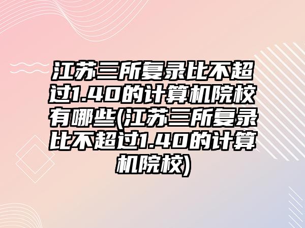 江蘇三所復(fù)錄比不超過1.40的計算機院校有哪些(江蘇三所復(fù)錄比不超過1.40的計算機院校)