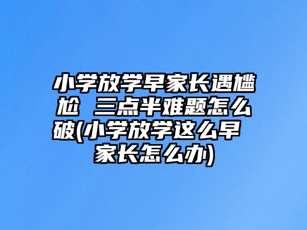 小學(xué)放學(xué)早家長(zhǎng)遇尷尬 三點(diǎn)半難題怎么破(小學(xué)放學(xué)這么早 家長(zhǎng)怎么辦)