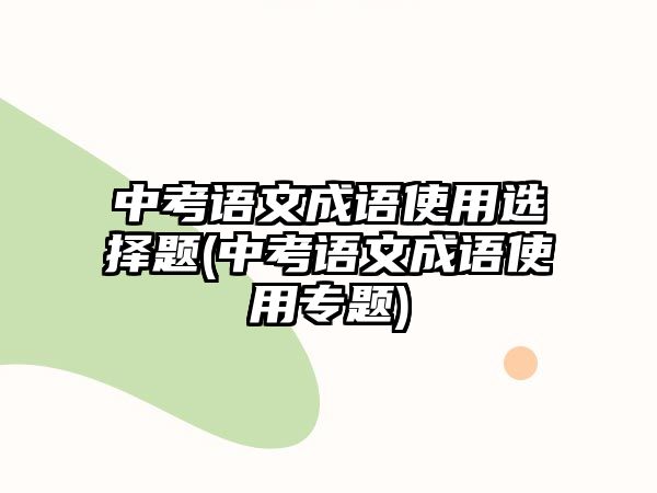 中考語(yǔ)文成語(yǔ)使用選擇題(中考語(yǔ)文成語(yǔ)使用專(zhuān)題)