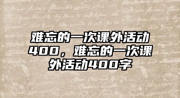 難忘的一次課外活動(dòng)400，難忘的一次課外活動(dòng)400字