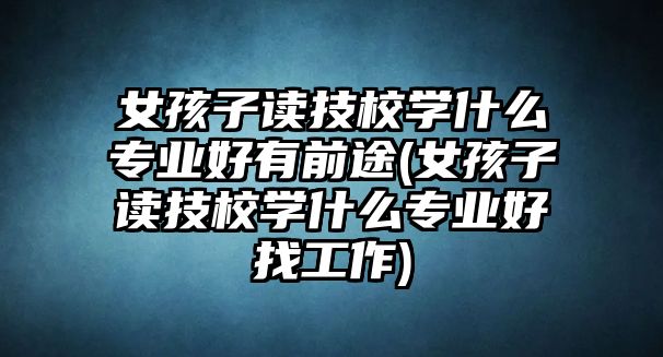 女孩子讀技校學(xué)什么專業(yè)好有前途(女孩子讀技校學(xué)什么專業(yè)好找工作)