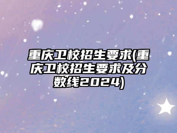 重慶衛(wèi)校招生要求(重慶衛(wèi)校招生要求及分?jǐn)?shù)線2024)