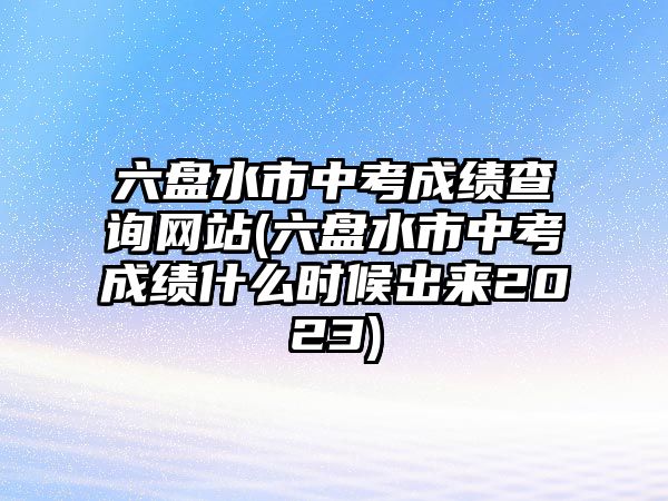 六盤水市中考成績(jī)查詢網(wǎng)站(六盤水市中考成績(jī)什么時(shí)候出來2023)