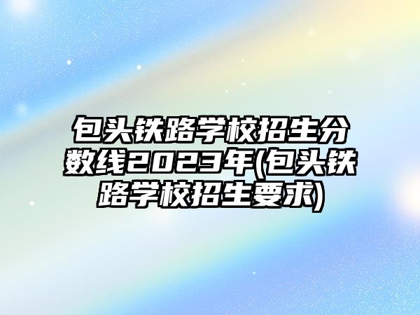 包頭鐵路學校招生分數(shù)線2023年(包頭鐵路學校招生要求)