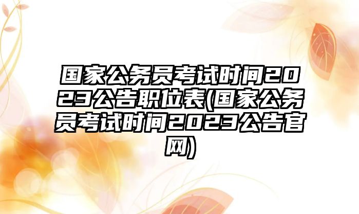 國家公務(wù)員考試時間2023公告職位表(國家公務(wù)員考試時間2023公告官網(wǎng))