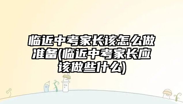 臨近中考家長該怎么做準備(臨近中考家長應該做些什么)