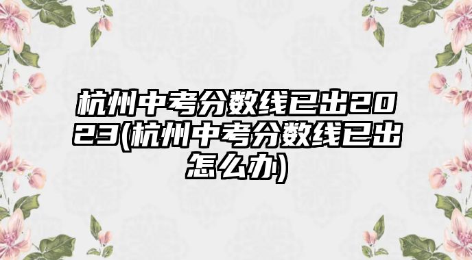 杭州中考分?jǐn)?shù)線已出2023(杭州中考分?jǐn)?shù)線已出怎么辦)