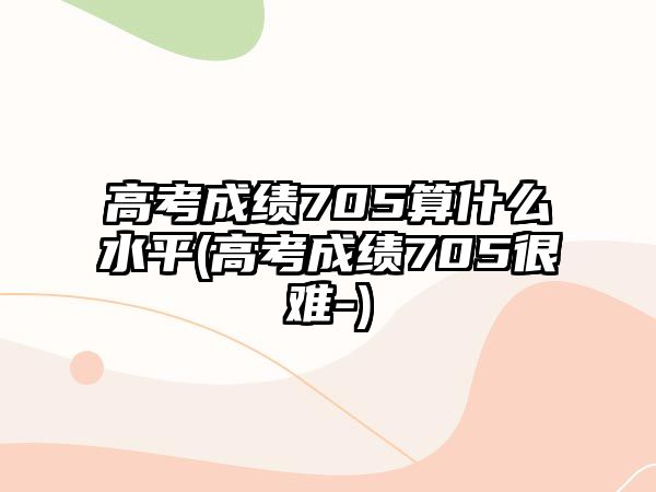 高考成績705算什么水平(高考成績705很難-)