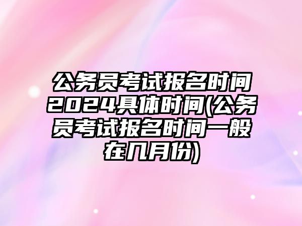 公務員考試報名時間2024具體時間(公務員考試報名時間一般在幾月份)