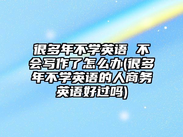 很多年不學(xué)英語 不會寫作了怎么辦(很多年不學(xué)英語的人商務(wù)英語好過嗎)