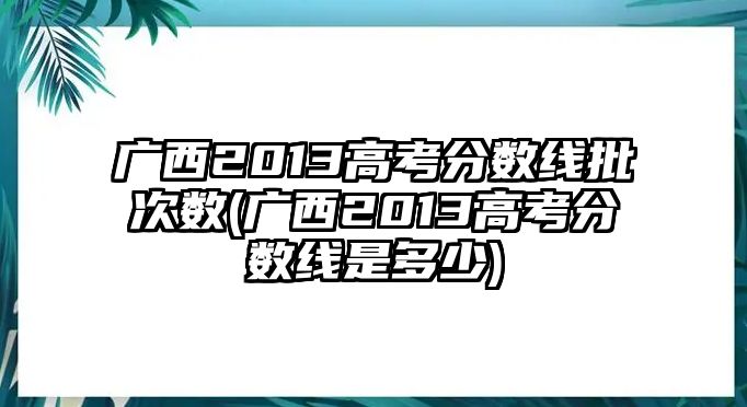 廣西2013高考分?jǐn)?shù)線批次數(shù)(廣西2013高考分?jǐn)?shù)線是多少)