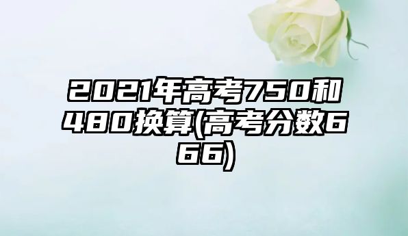 2021年高考750和480換算(高考分數(shù)666)