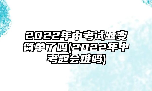 2022年中考試題變簡單了嗎(2022年中考題會難嗎)