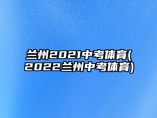 蘭州2021中考體育(2022蘭州中考體育)